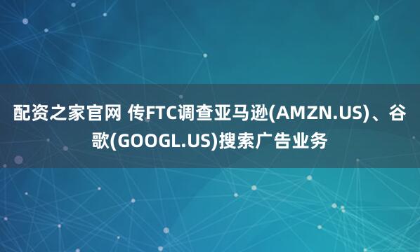 配资之家官网 传FTC调查亚马逊(AMZN.US)、谷歌(GOOGL.US)搜索广告业务