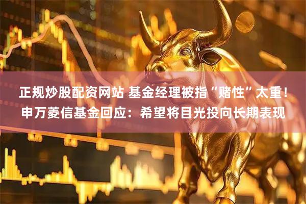正规炒股配资网站 基金经理被指“赌性”太重！申万菱信基金回应：希望将目光投向长期表现