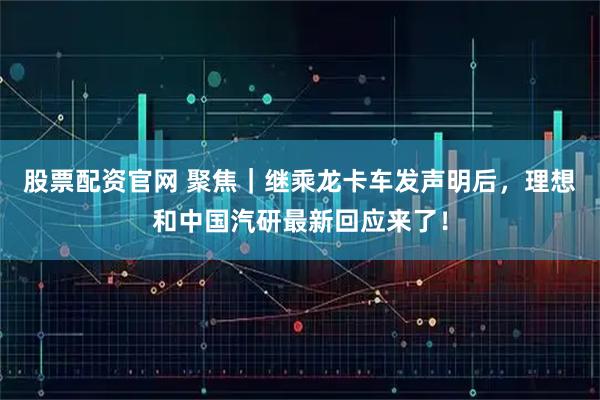 股票配资官网 聚焦｜继乘龙卡车发声明后，理想和中国汽研最新回应来了！