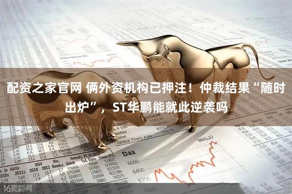 配资之家官网 俩外资机构已押注！仲裁结果“随时出炉”，ST华鹏能就此逆袭吗