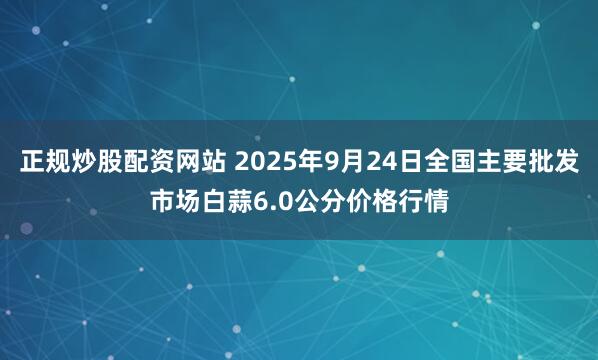 正规炒股配资网站 2025年9月24日全国主要批发市场白蒜6.0公分价格行情