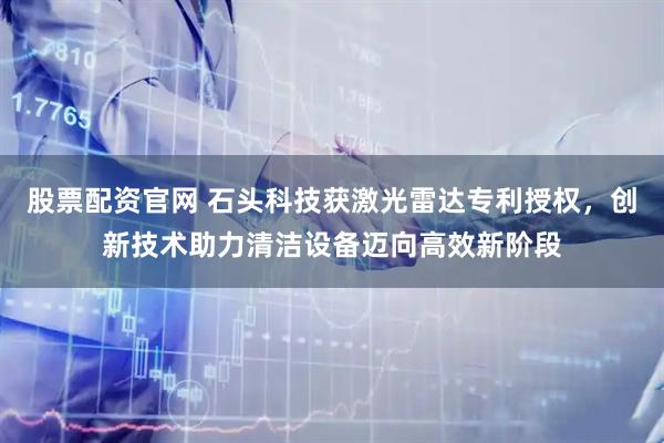 股票配资官网 石头科技获激光雷达专利授权，创新技术助力清洁设备迈向高效新阶段