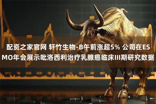 配资之家官网 轩竹生物-B午前涨超5% 公司在ESMO年会展示吡洛西利治疗乳腺癌临床III期研究数据