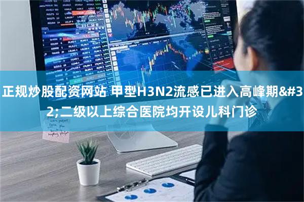 正规炒股配资网站 甲型H3N2流感已进入高峰期 二级以上综合医院均开设儿科门诊