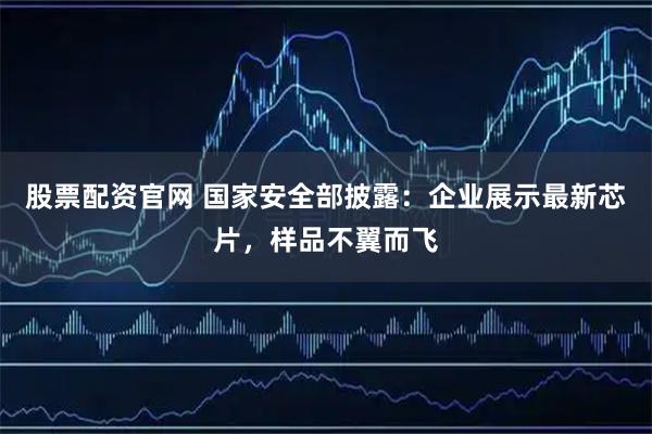 股票配资官网 国家安全部披露：企业展示最新芯片，样品不翼而飞