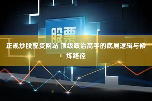 正规炒股配资网站 顶级政治高手的底层逻辑与修炼路径