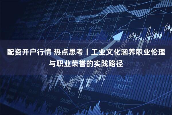 配资开户行情 热点思考丨工业文化涵养职业伦理与职业荣誉的实践路径