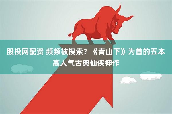 股投网配资 频频被搜索？《青山下》为首的五本高人气古典仙侠神作