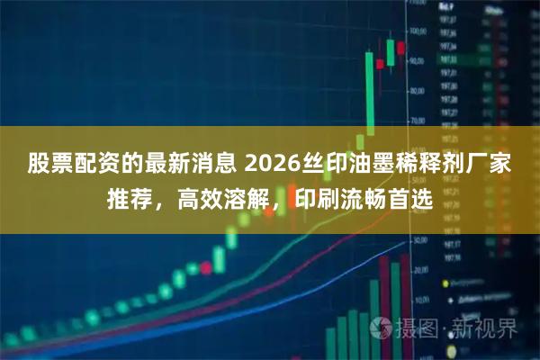 股票配资的最新消息 2026丝印油墨稀释剂厂家推荐，高效溶解，印刷流畅首选