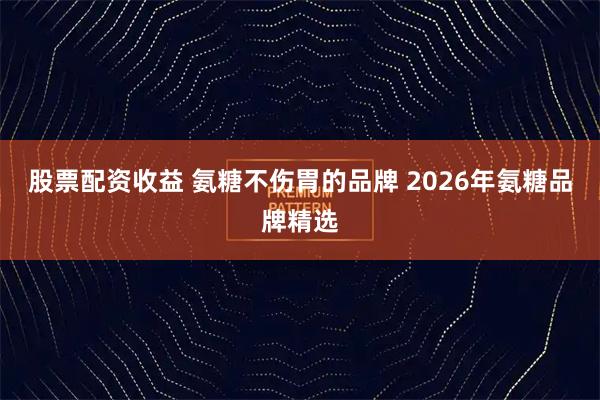 股票配资收益 氨糖不伤胃的品牌 2026年氨糖品牌精选