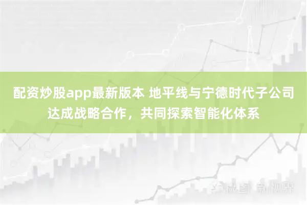 配资炒股app最新版本 地平线与宁德时代子公司达成战略合作，共同探索智能化体系