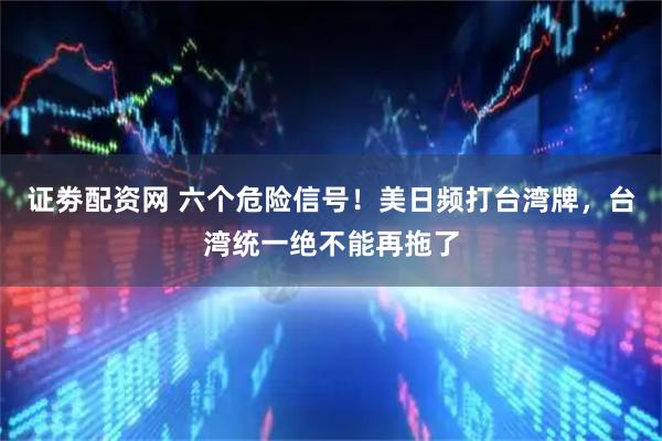 证劵配资网 六个危险信号！美日频打台湾牌，台湾统一绝不能再拖了