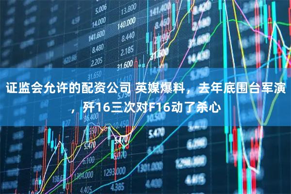 证监会允许的配资公司 英媒爆料,去年底围台军演,歼16三次对F16动了杀心