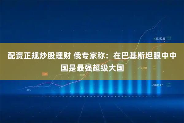 配资正规炒股理财 俄专家称：在巴基斯坦眼中中国是最强超级大国