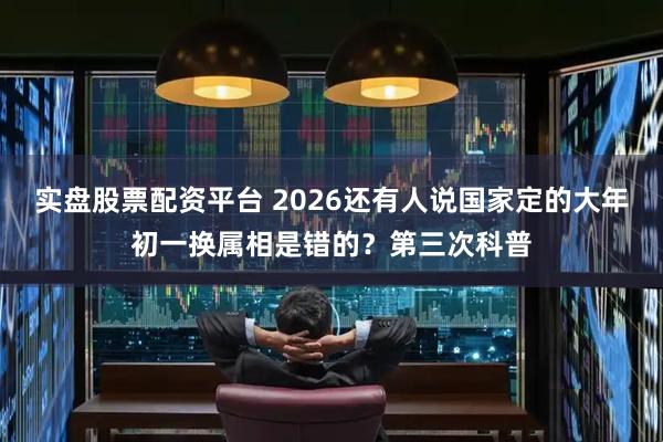 实盘股票配资平台 2026还有人说国家定的大年初一换属相是错的？第三次科普