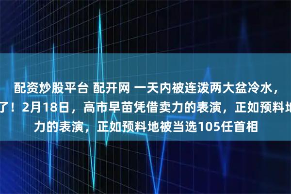 配资炒股平台 配开网 一天内被连泼两大盆冷水，日本真正的寒意来了！2月18日，高市早苗凭借卖力的表演，正如预料地被当选105任首相