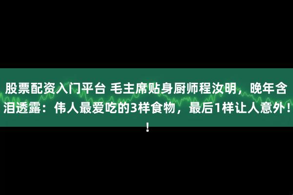 股票配资入门平台 毛主席贴身厨师程汝明，晚年含泪透露：伟人最爱吃的3样食物，最后1样让人意外！