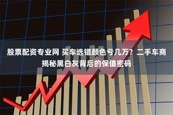 股票配资专业网 买车选错颜色亏几万?二手车商揭秘黑白灰背后的保值密码