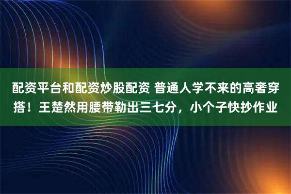 配资平台和配资炒股配资 普通人学不来的高奢穿搭!王楚然用腰带勒出三七分,小个子快抄作业