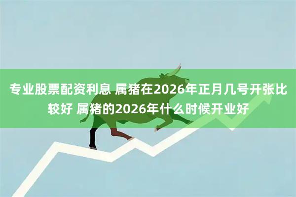 专业股票配资利息 属猪在2026年正月几号开张比较好 属猪的2026年什么时候开业好