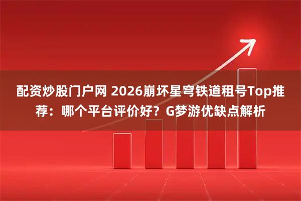 配资炒股门户网 2026崩坏星穹铁道租号Top推荐：哪个平台评价好？G梦游优缺点解析