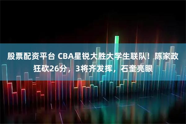 股票配资平台 CBA星锐大胜大学生联队！陈家政狂砍26分，3将齐发挥，石奎亮眼