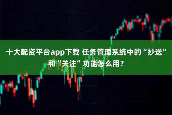 十大配资平台app下载 任务管理系统中的“抄送”和“关注”功能怎么用?