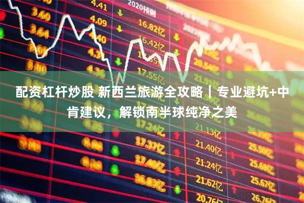 配资杠杆炒股 新西兰旅游全攻略｜专业避坑+中肯建议，解锁南半球纯净之美
