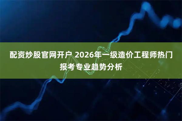配资炒股官网开户 2026年一级造价工程师热门报考专业趋势分析