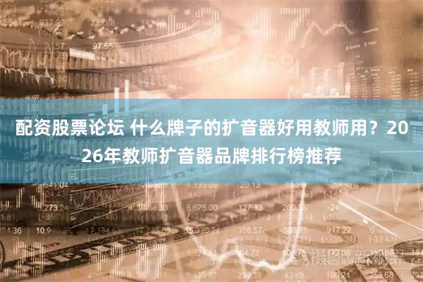 配资股票论坛 什么牌子的扩音器好用教师用？2026年教师扩音器品牌排行榜推荐