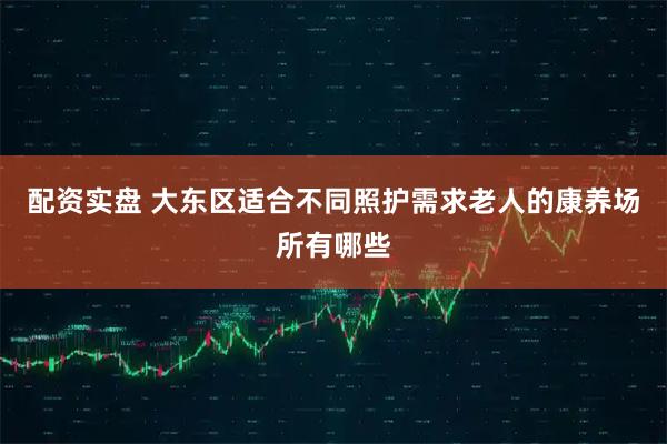 配资实盘 大东区适合不同照护需求老人的康养场所有哪些