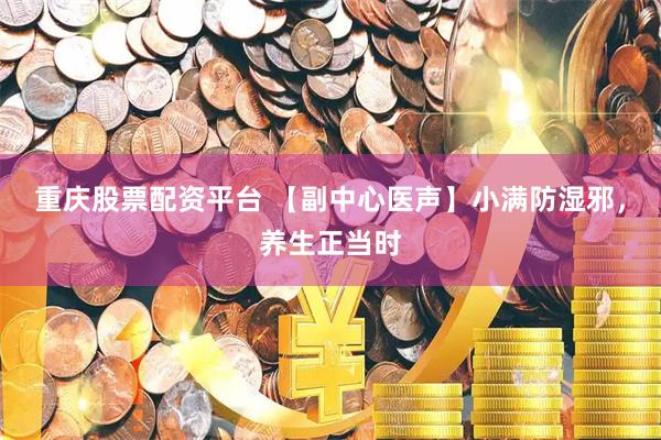 重庆股票配资平台 【副中心医声】小满防湿邪,养生正当时