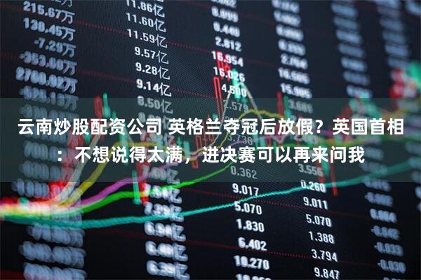云南炒股配资公司 英格兰夺冠后放假？英国首相：不想说得太满，进决赛可以再来问我
