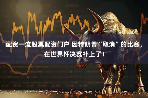 配资一流股票配资门户 因特朗普“取消”的比赛，在世界杯决赛补上了！