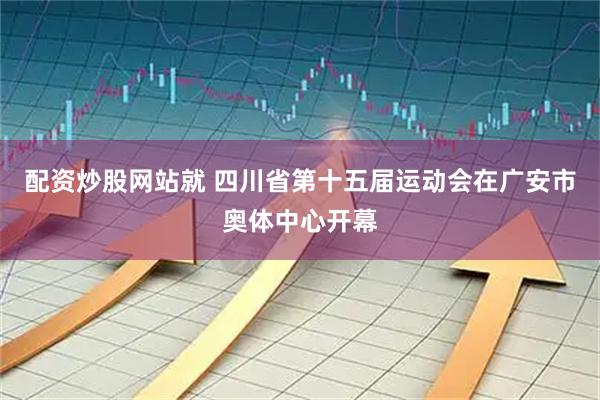 配资炒股网站就 四川省第十五届运动会在广安市奥体中心开幕