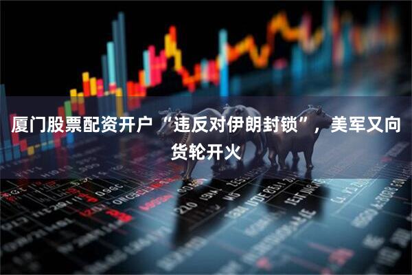 厦门股票配资开户 “违反对伊朗封锁”，美军又向货轮开火
