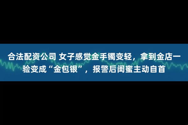 合法配资公司 女子感觉金手镯变轻，拿到金店一验变成“金包银”，报警后闺蜜主动自首