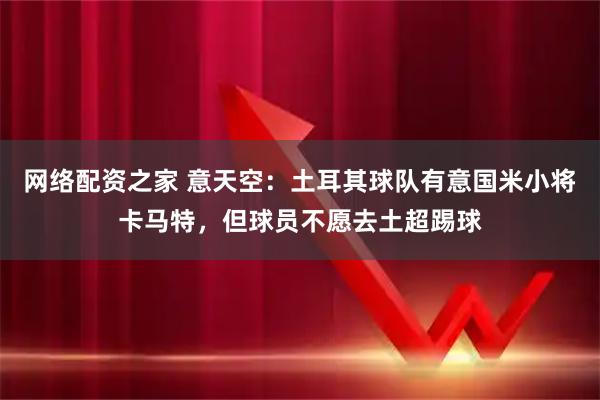 网络配资之家 意天空：土耳其球队有意国米小将卡马特，但球员不愿去土超踢球